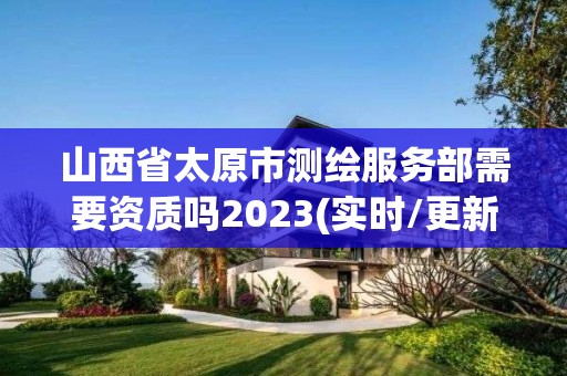 山西省太原市测绘服务部需要资质吗2023(实时/更新中)