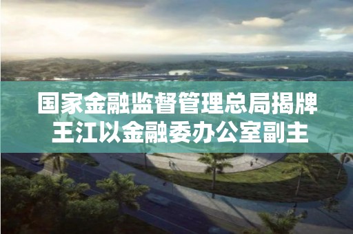 国家金融监督管理总局揭牌 王江以金融委办公室副主任新身份亮相