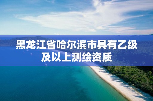 黑龙江省哈尔滨市具有乙级及以上测绘资质