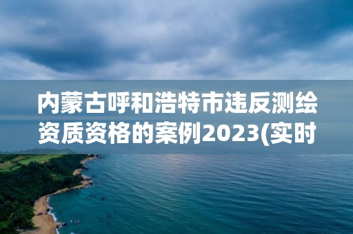 内蒙古呼和浩特市违反测绘资质资格的案例2023(实时/更新中)