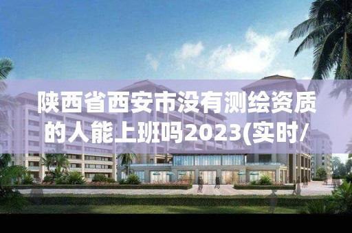 陕西省西安市没有测绘资质的人能上班吗2023(实时/更新中)