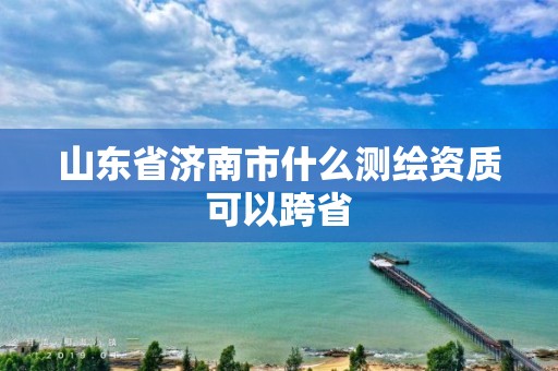 山东省济南市什么测绘资质可以跨省