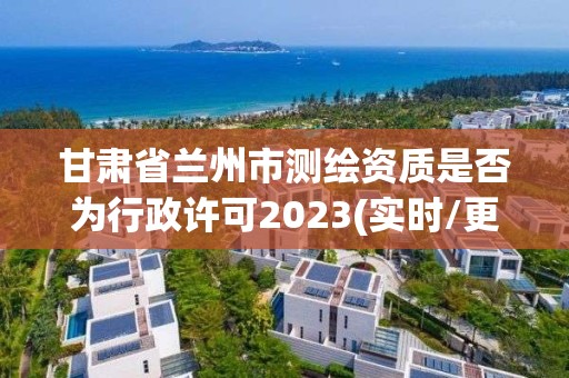 甘肃省兰州市测绘资质是否为行政许可2023(实时/更新中)