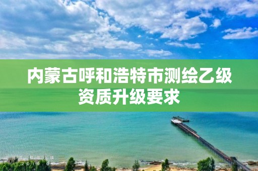 内蒙古呼和浩特市测绘乙级资质升级要求