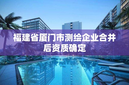 福建省厦门市测绘企业合并后资质确定