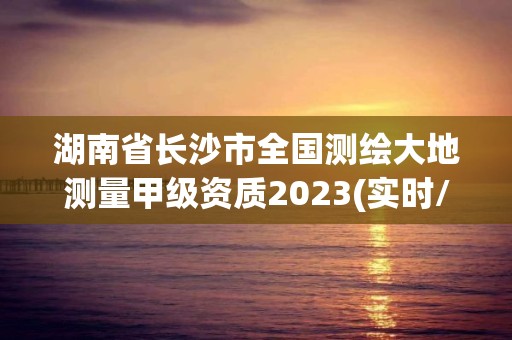 湖南省长沙市全国测绘大地测量甲级资质2023(实时/更新中)