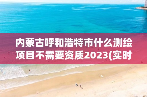 内蒙古呼和浩特市什么测绘项目不需要资质2023(实时/更新中)