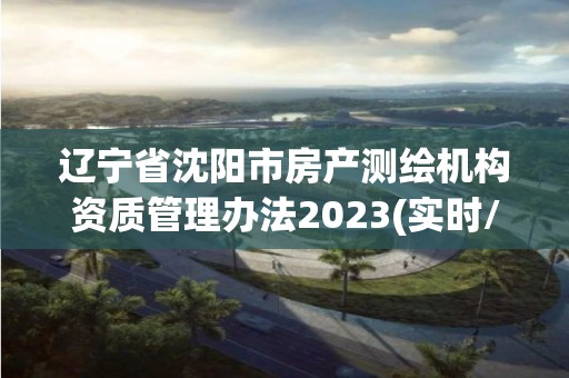 辽宁省沈阳市房产测绘机构资质管理办法2023(实时/更新中)