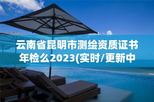 云南省昆明市测绘资质证书年检么2023(实时/更新中)