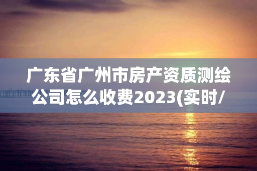 广东省广州市房产资质测绘公司怎么收费2023(实时/更新中)