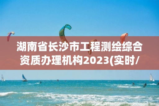 湖南省长沙市工程测绘综合资质办理机构2023(实时/更新中)