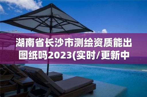 湖南省长沙市测绘资质能出图纸吗2023(实时/更新中)