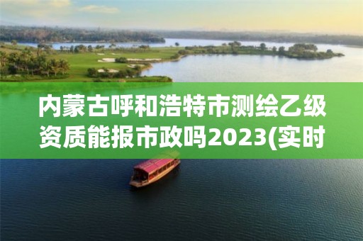 内蒙古呼和浩特市测绘乙级资质能报市政吗2023(实时/更新中)