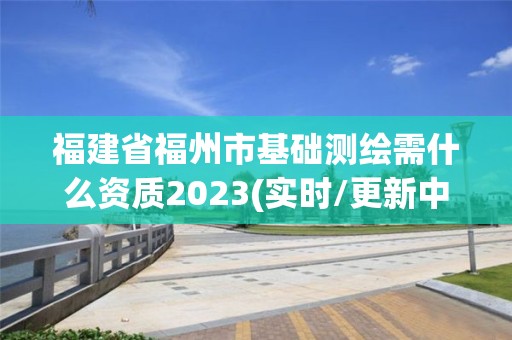 福建省福州市基础测绘需什么资质2023(实时/更新中)