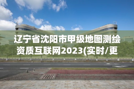 辽宁省沈阳市甲级地图测绘资质互联网2023(实时/更新中)