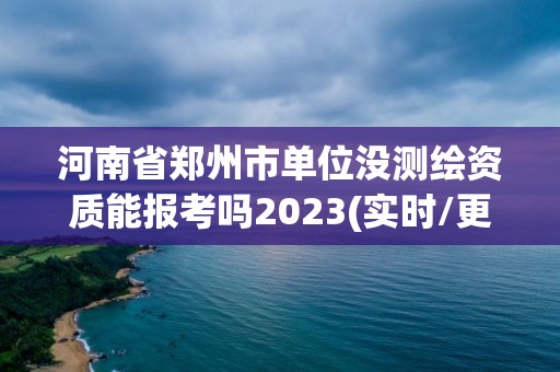 河南省郑州市单位没测绘资质能报考吗2023(实时/更新中)