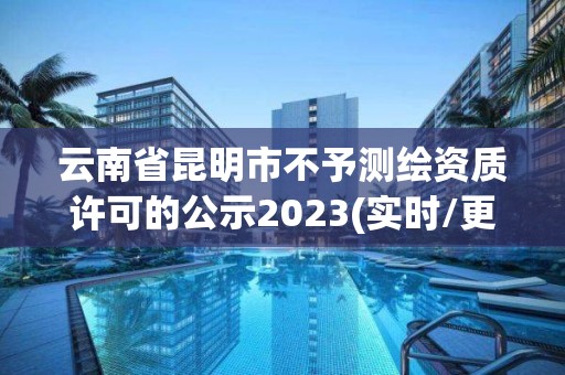 云南省昆明市不予测绘资质许可的公示2023(实时/更新中)