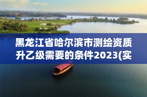 黑龙江省哈尔滨市测绘资质升乙级需要的条件2023(实时/更新中)