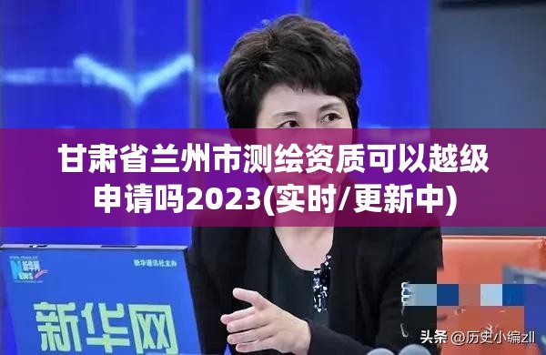 甘肃省兰州市测绘资质可以越级申请吗2023(实时/更新中)