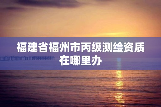 福建省福州市丙级测绘资质在哪里办