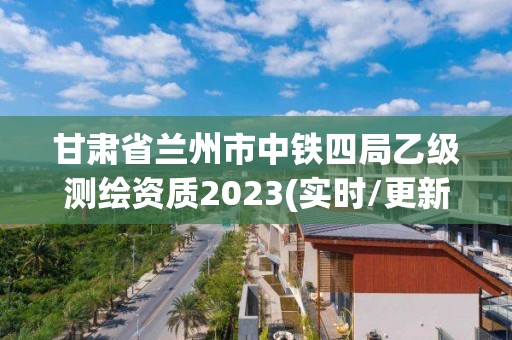 甘肃省兰州市中铁四局乙级测绘资质2023(实时/更新中)