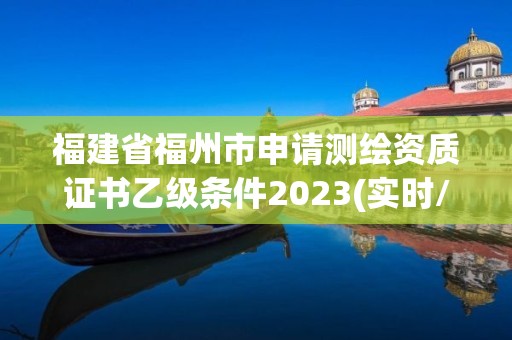 福建省福州市申请测绘资质证书乙级条件2023(实时/更新中)