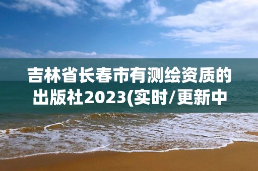 吉林省长春市有测绘资质的出版社2023(实时/更新中)