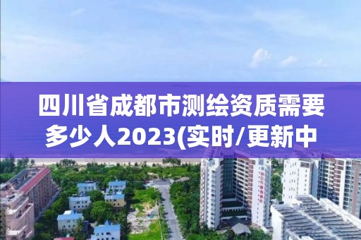 四川省成都市测绘资质需要多少人2023(实时/更新中)