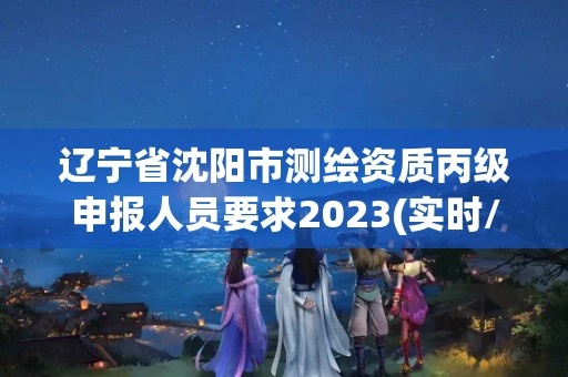 辽宁省沈阳市测绘资质丙级申报人员要求2023(实时/更新中)