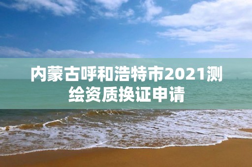 内蒙古呼和浩特市2021测绘资质换证申请