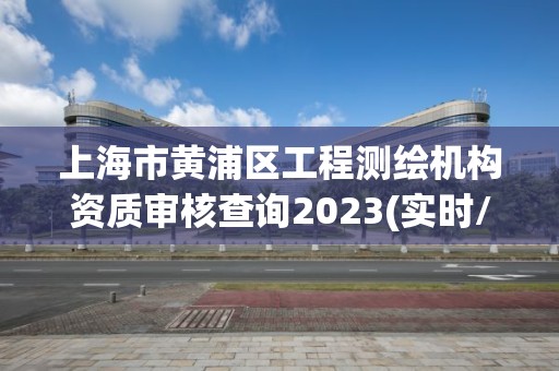 上海市黄浦区工程测绘机构资质审核查询2023(实时/更新中)