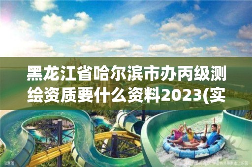 黑龙江省哈尔滨市办丙级测绘资质要什么资料2023(实时/更新中)