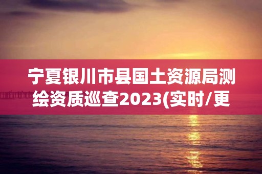 宁夏银川市县国土资源局测绘资质巡查2023(实时/更新中)