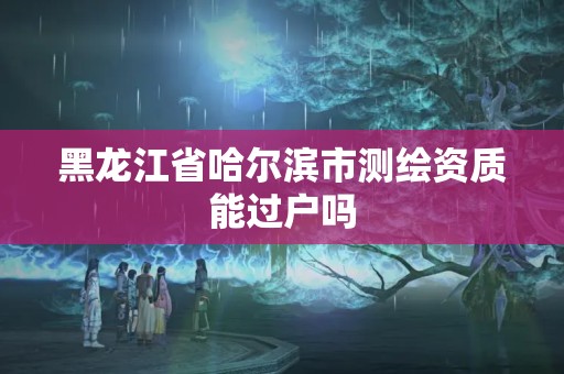 黑龙江省哈尔滨市测绘资质能过户吗