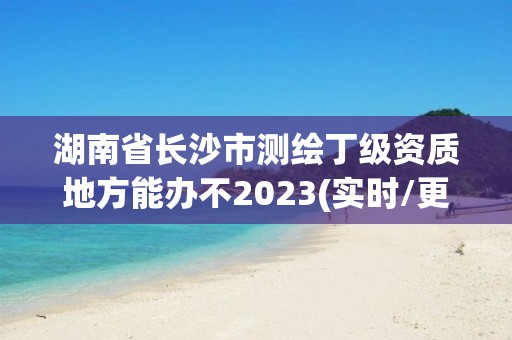 湖南省长沙市测绘丁级资质地方能办不2023(实时/更新中)