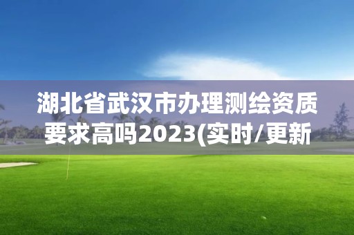 湖北省武汉市办理测绘资质要求高吗2023(实时/更新中)