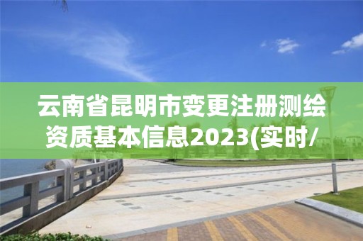 云南省昆明市变更注册测绘资质基本信息2023(实时/更新中)