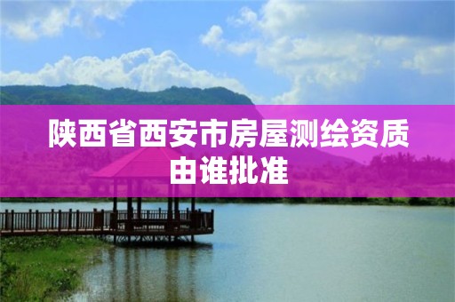 陕西省西安市房屋测绘资质由谁批准