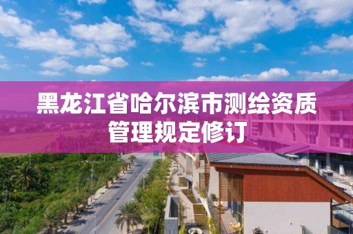 黑龙江省哈尔滨市测绘资质管理规定修订