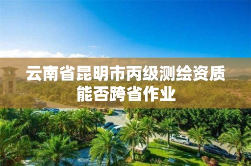 云南省昆明市丙级测绘资质能否跨省作业