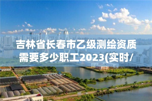 吉林省长春市乙级测绘资质需要多少职工2023(实时/更新中)