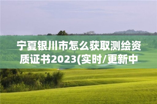 宁夏银川市怎么获取测绘资质证书2023(实时/更新中)