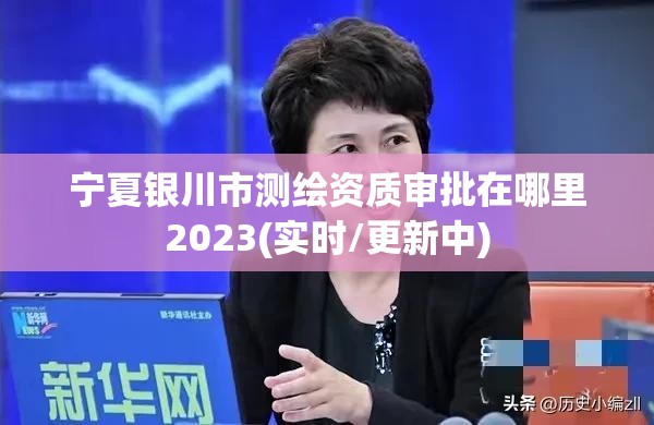 宁夏银川市测绘资质审批在哪里2023(实时/更新中)