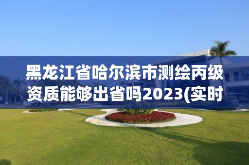 黑龙江省哈尔滨市测绘丙级资质能够出省吗2023(实时/更新中)