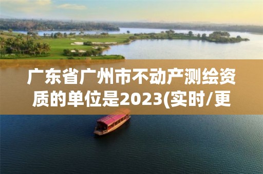 广东省广州市不动产测绘资质的单位是2023(实时/更新中)