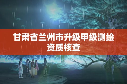 甘肃省兰州市升级甲级测绘资质核查