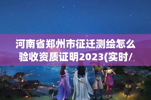 河南省郑州市征迁测绘怎么验收资质证明2023(实时/更新中)