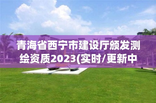 青海省西宁市建设厅颁发测绘资质2023(实时/更新中)