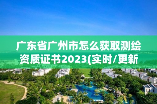 广东省广州市怎么获取测绘资质证书2023(实时/更新中)