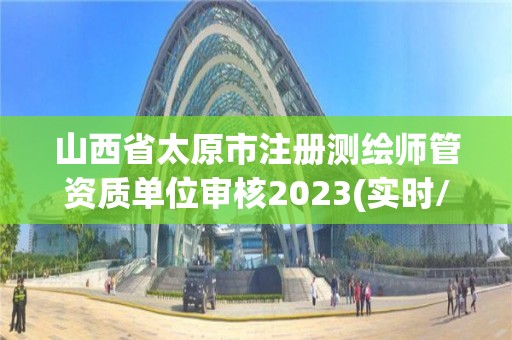 山西省太原市注册测绘师管资质单位审核2023(实时/更新中)